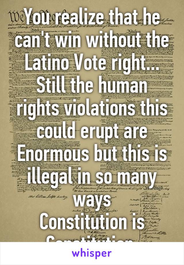 You realize that he can't win without the Latino Vote right...
Still the human rights violations this could erupt are Enormous but this is illegal in so many ways
Constitution is Constitution 