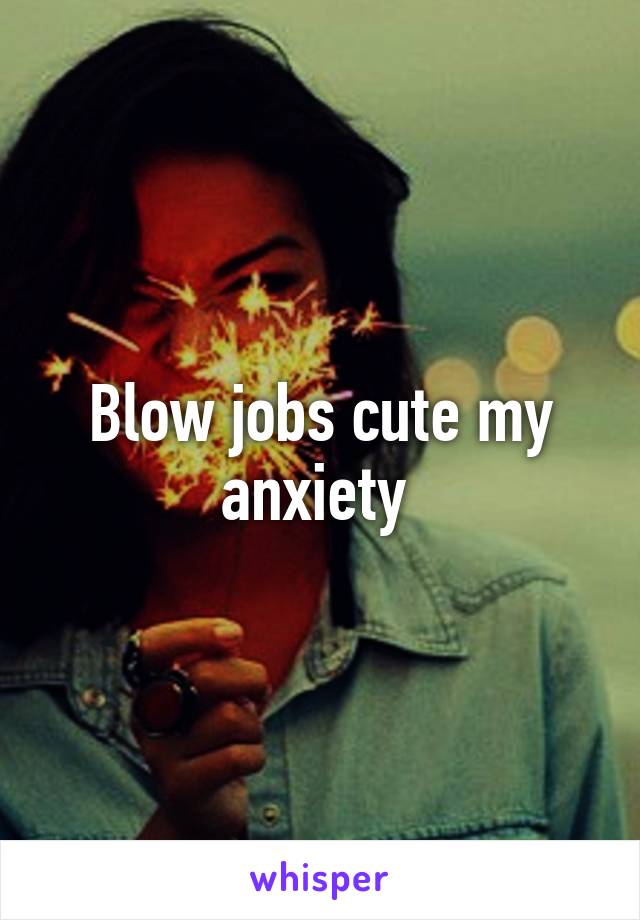 Blow jobs cute my anxiety 