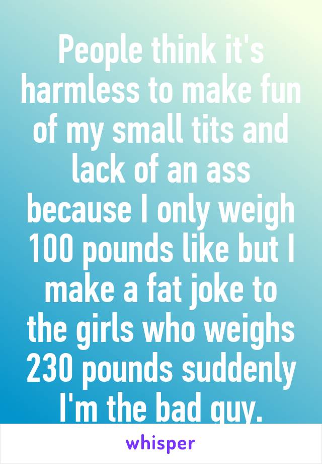 People think it's harmless to make fun of my small tits and lack of an ass because I only weigh 100 pounds like but I make a fat joke to the girls who weighs 230 pounds suddenly I'm the bad guy.