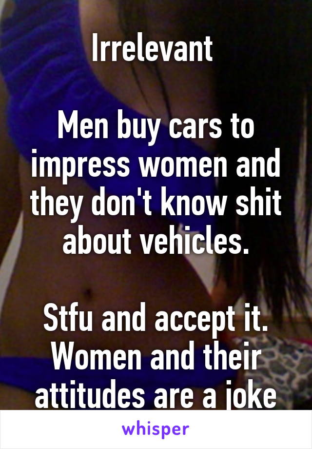 Irrelevant 

Men buy cars to impress women and they don't know shit about vehicles.

Stfu and accept it. Women and their attitudes are a joke