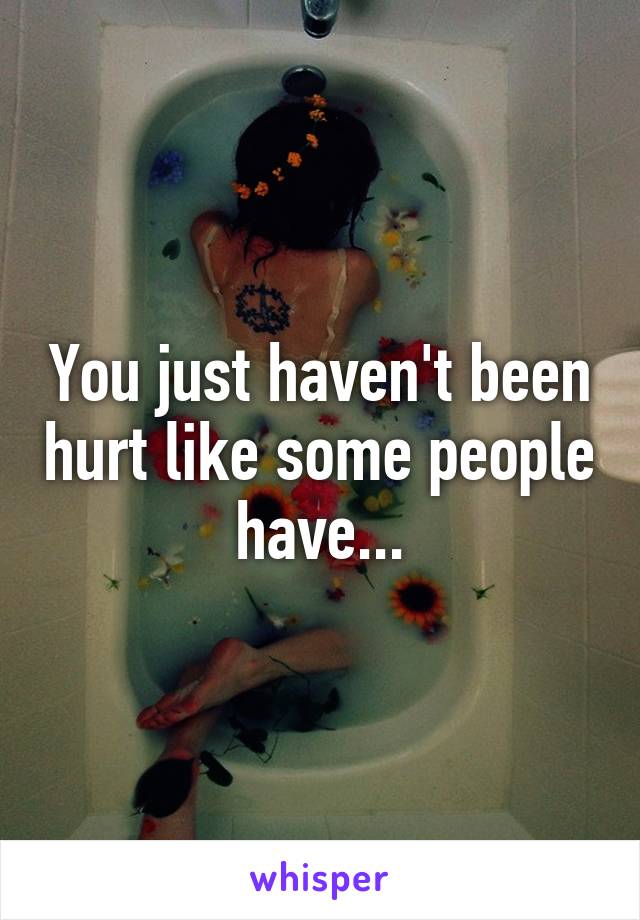 You just haven't been hurt like some people have...
