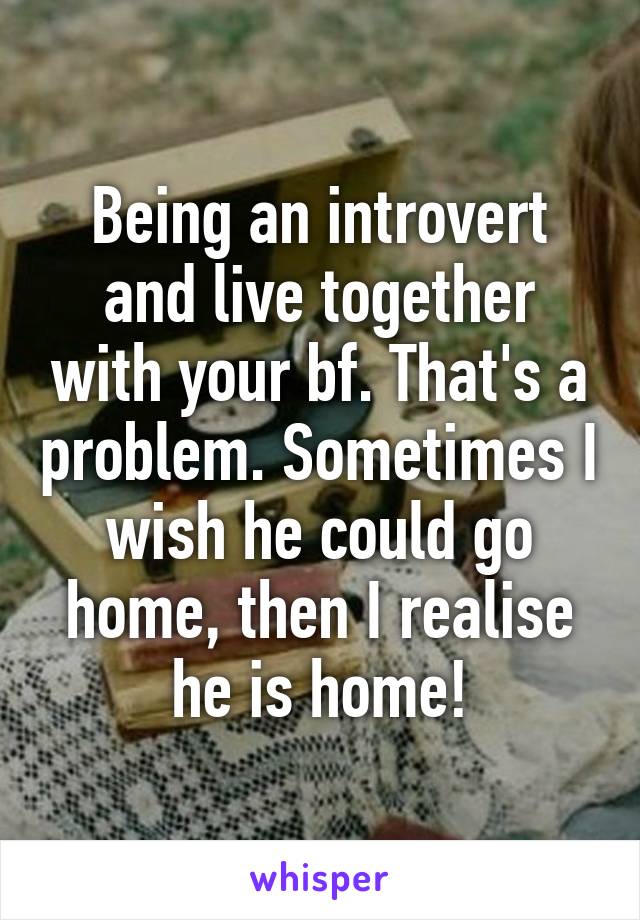Being an introvert and live together with your bf. That's a problem. Sometimes I wish he could go home, then I realise he is home!