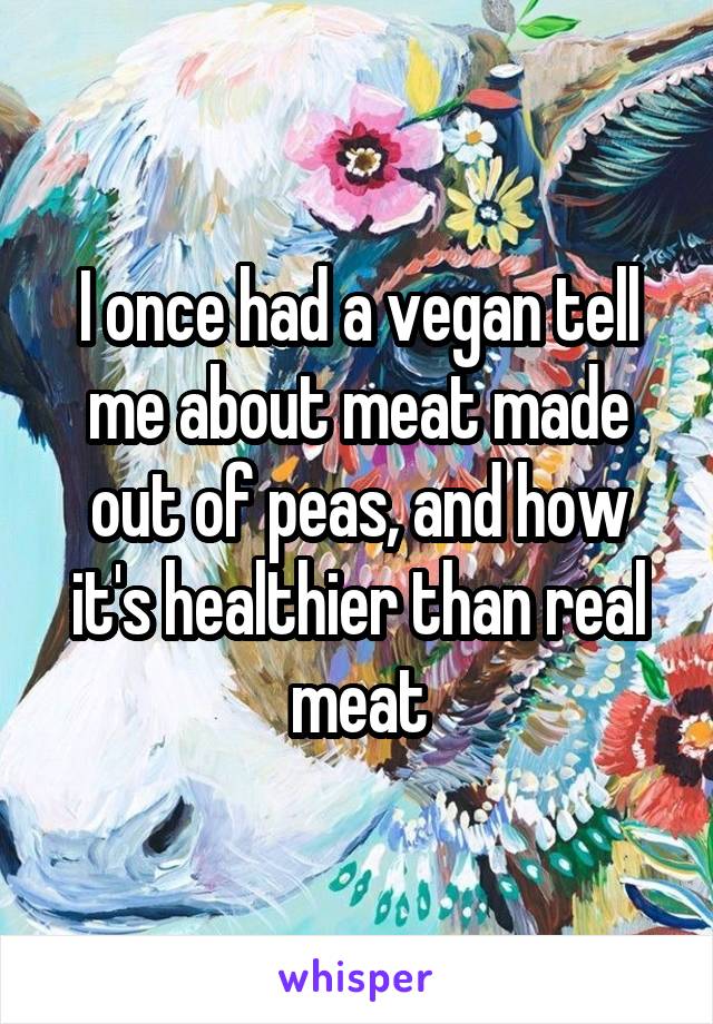 I once had a vegan tell me about meat made out of peas, and how it's healthier than real meat