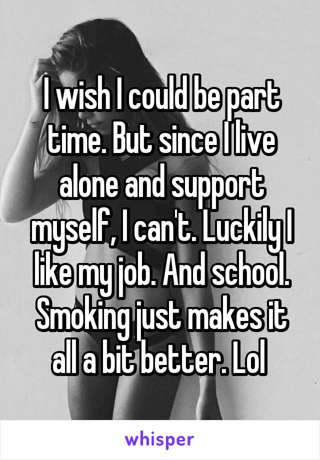 I wish I could be part time. But since I live alone and support myself, I can't. Luckily I like my job. And school. Smoking just makes it all a bit better. Lol 