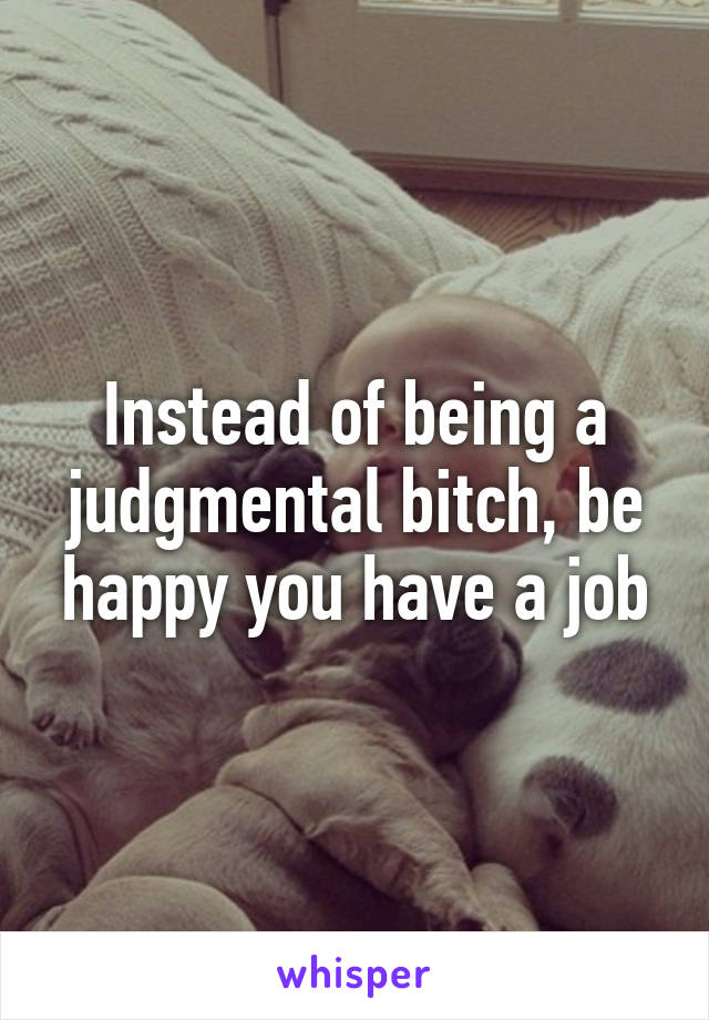 Instead of being a judgmental bitch, be happy you have a job