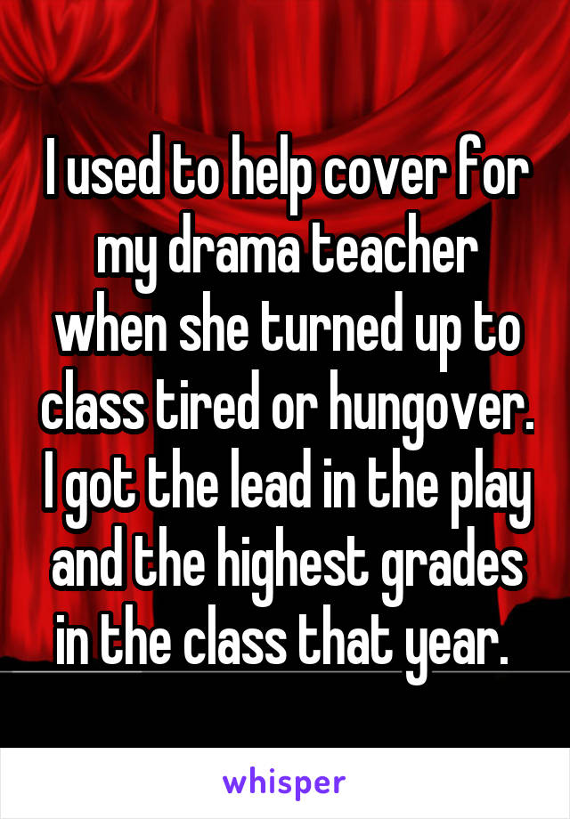 I used to help cover for my drama teacher when she turned up to class tired or hungover. I got the lead in the play and the highest grades in the class that year. 