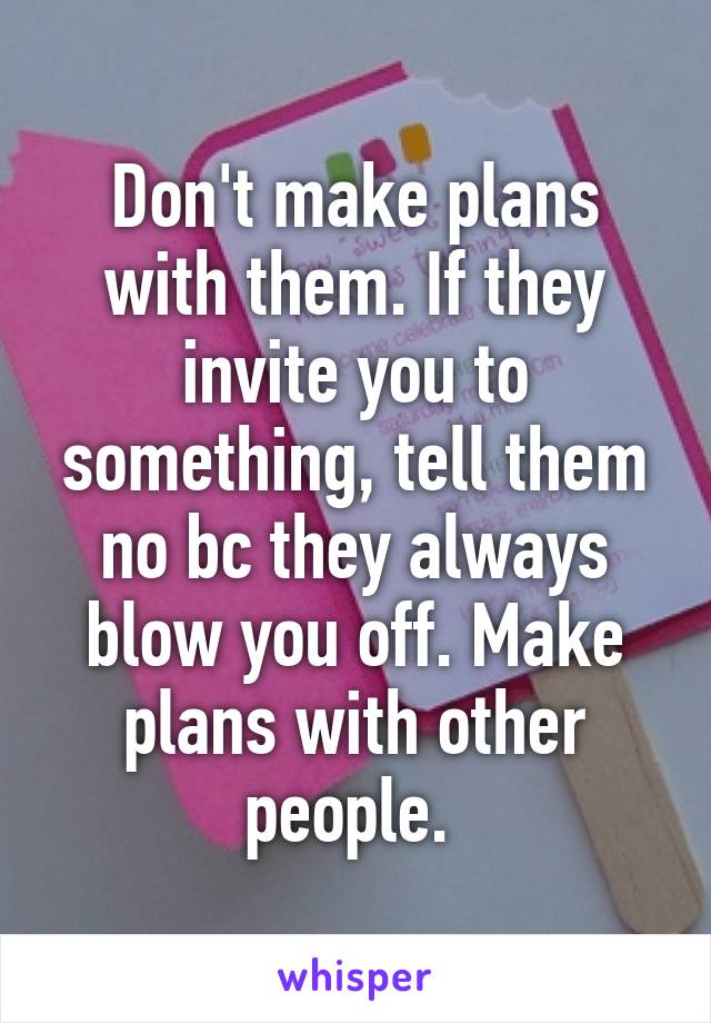 Don't make plans with them. If they invite you to something, tell them no bc they always blow you off. Make plans with other people. 