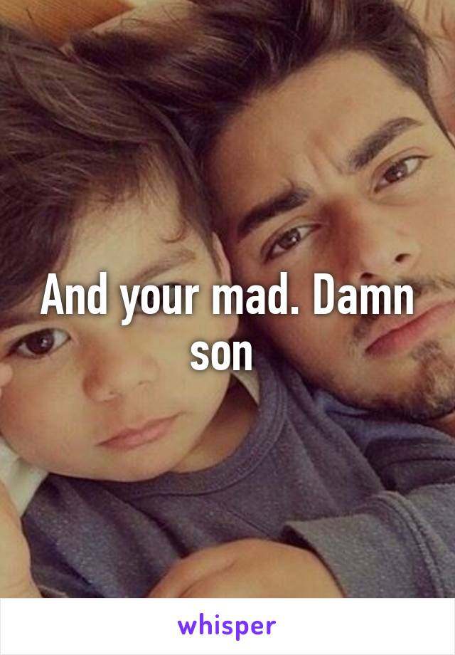 And your mad. Damn son 