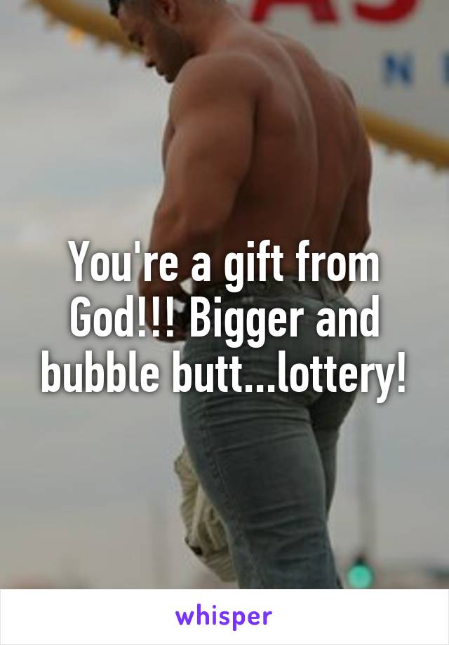 You're a gift from God!!! Bigger and bubble butt...lottery!