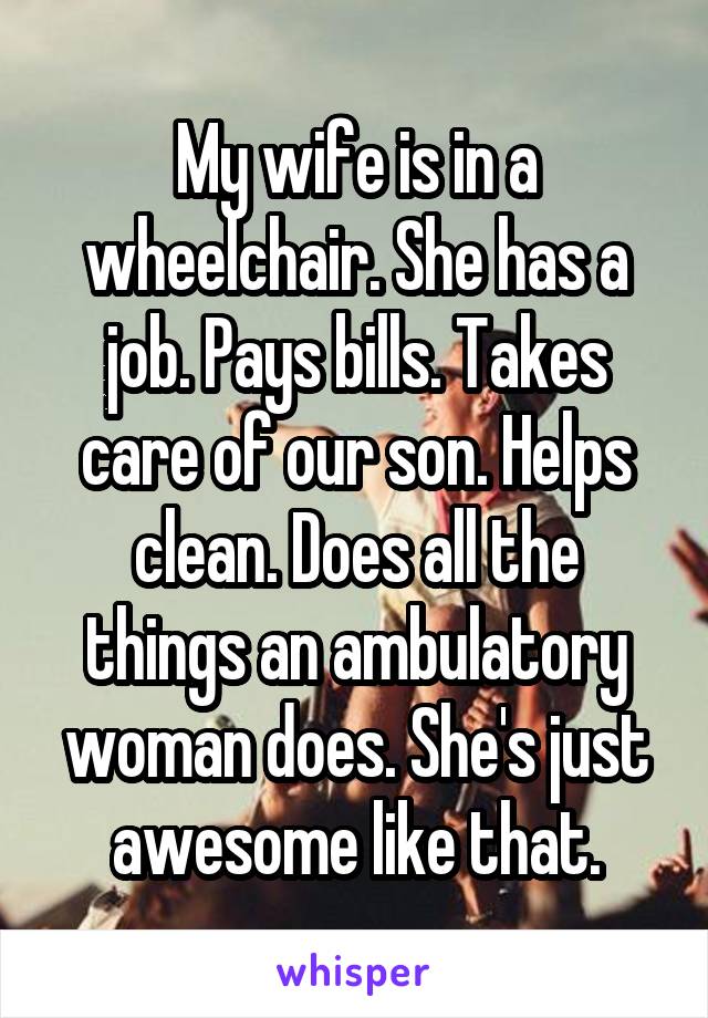 My wife is in a wheelchair. She has a job. Pays bills. Takes care of our son. Helps clean. Does all the things an ambulatory woman does. She's just awesome like that.