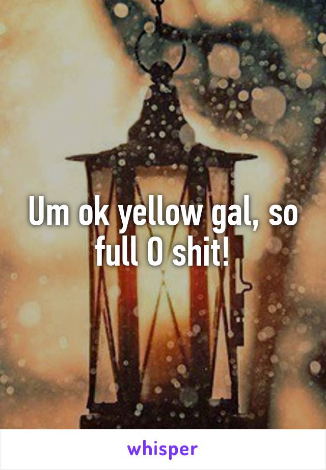 Um ok yellow gal, so full O shit!