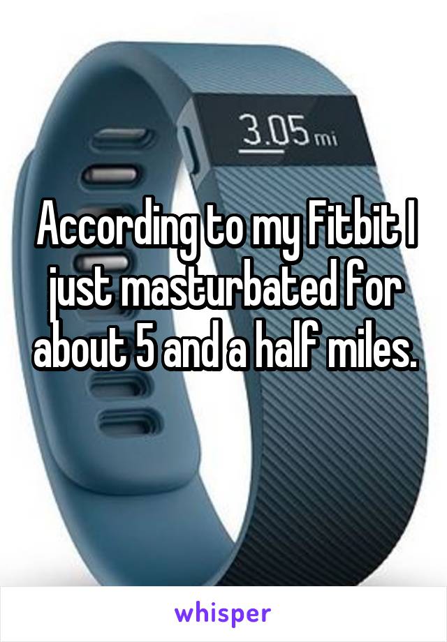 According to my Fitbit I just masturbated for about 5 and a half miles. 