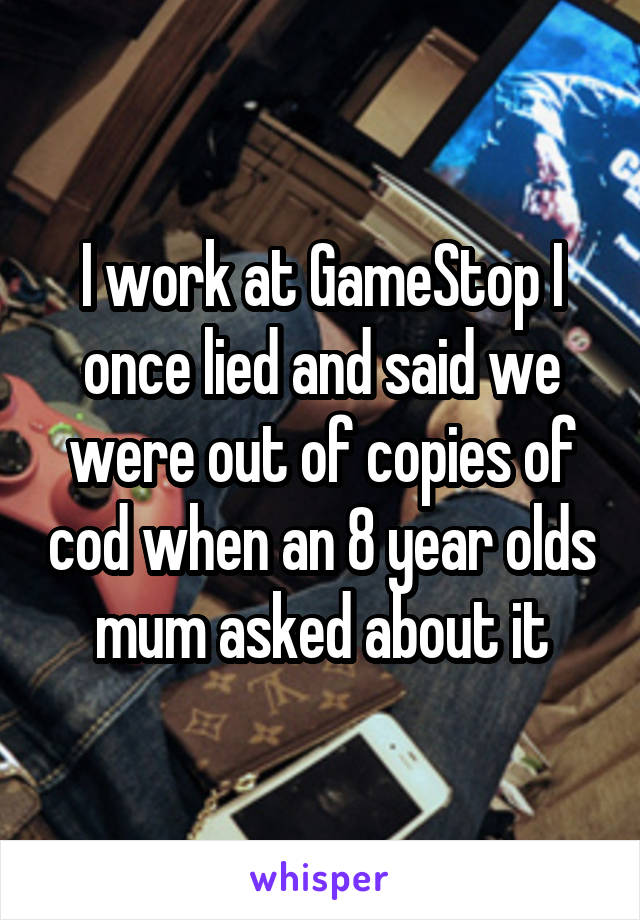 I work at GameStop I once lied and said we were out of copies of cod when an 8 year olds mum asked about it