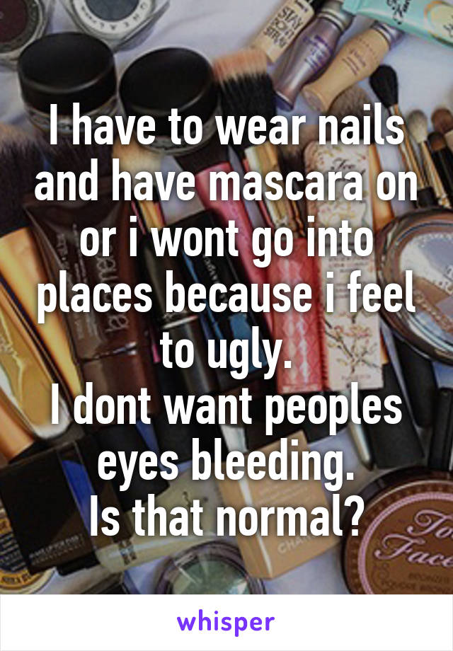 I have to wear nails and have mascara on or i wont go into places because i feel to ugly.
I dont want peoples eyes bleeding.
Is that normal?