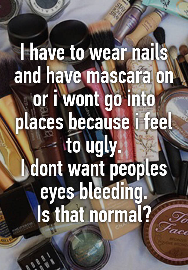 I have to wear nails and have mascara on or i wont go into places because i feel to ugly.
I dont want peoples eyes bleeding.
Is that normal?