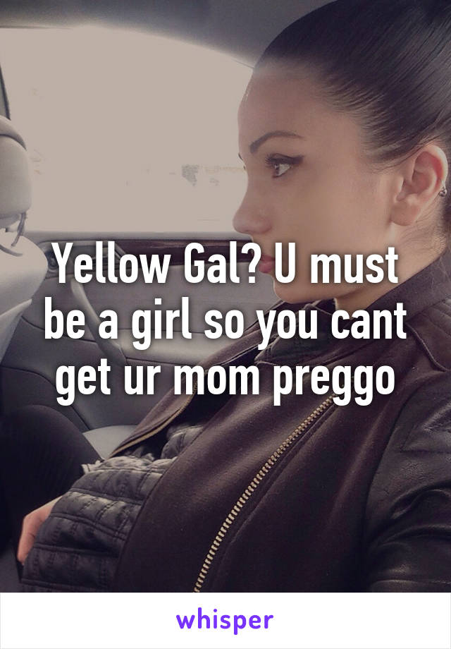 Yellow Gal? U must be a girl so you cant get ur mom preggo