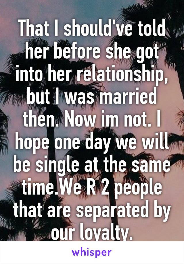 That I should've told her before she got into her relationship, but I was married then. Now im not. I hope one day we will be single at the same time.We R 2 people that are separated by our loyalty.