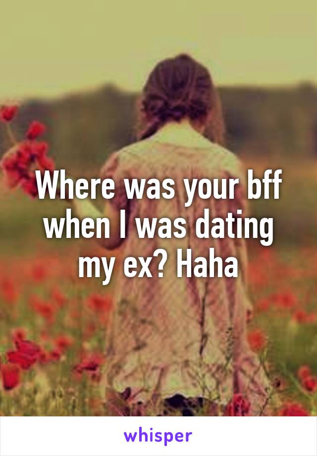 Where was your bff when I was dating my ex? Haha