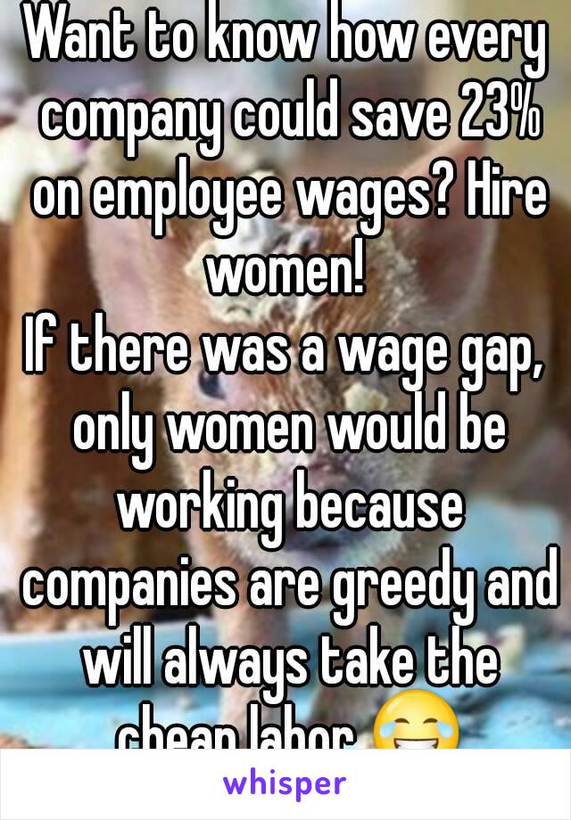 Want to know how every company could save 23% on employee wages? Hire women! 
If there was a wage gap, only women would be working because companies are greedy and will always take the cheap labor 😂