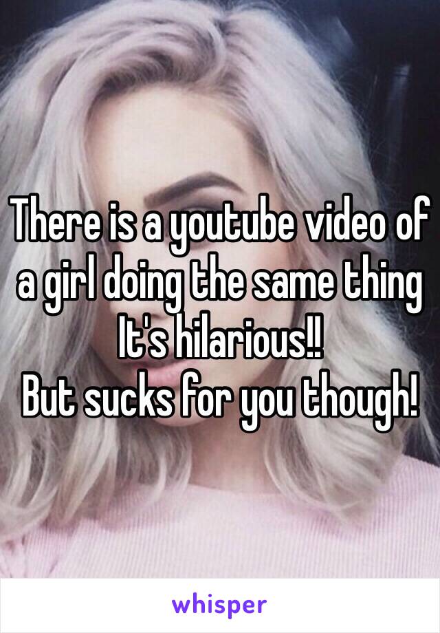 There is a youtube video of a girl doing the same thing
It's hilarious!!
But sucks for you though! 