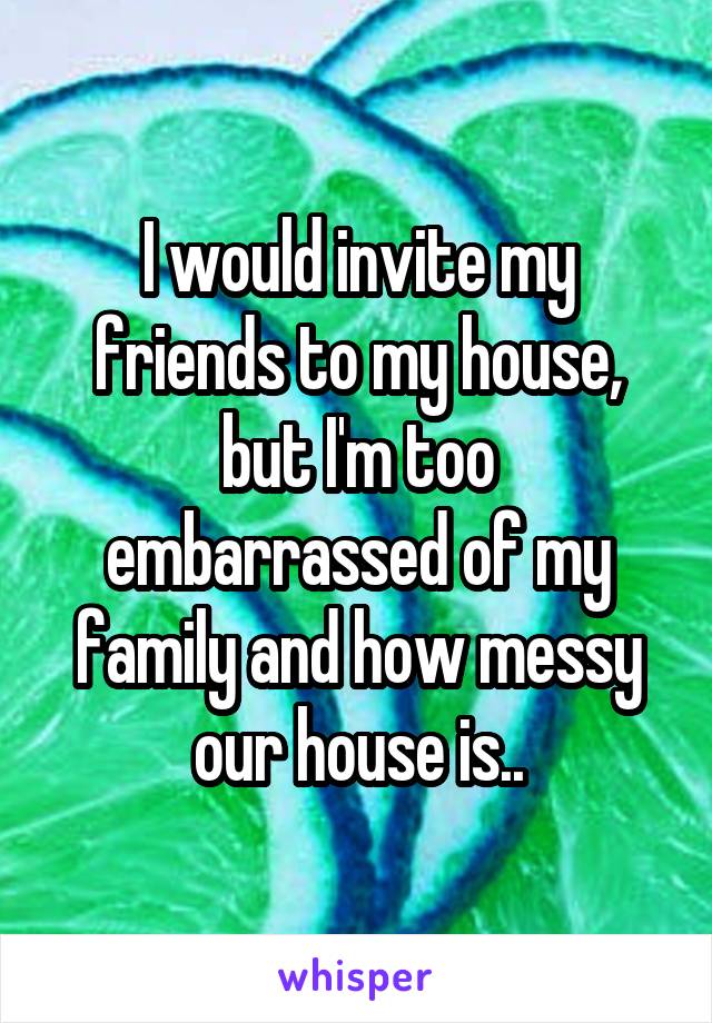 I would invite my friends to my house, but I'm too embarrassed of my family and how messy our house is..
