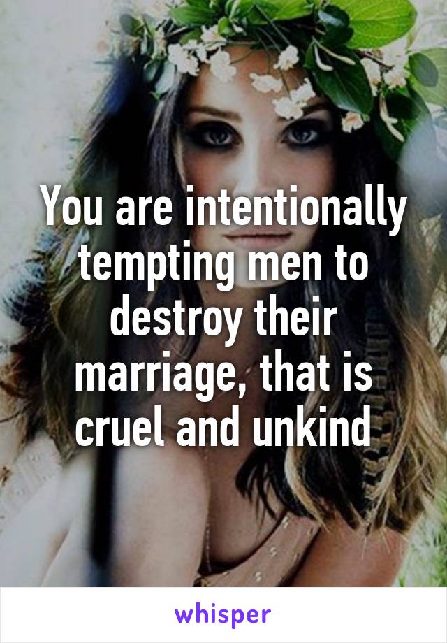 You are intentionally tempting men to destroy their marriage, that is cruel and unkind