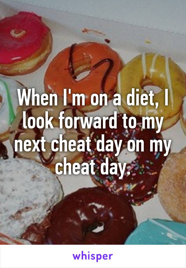 When I'm on a diet, I look forward to my next cheat day on my cheat day.