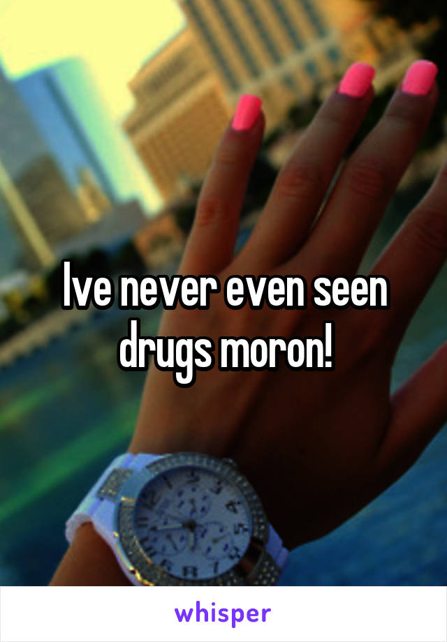 Ive never even seen drugs moron!