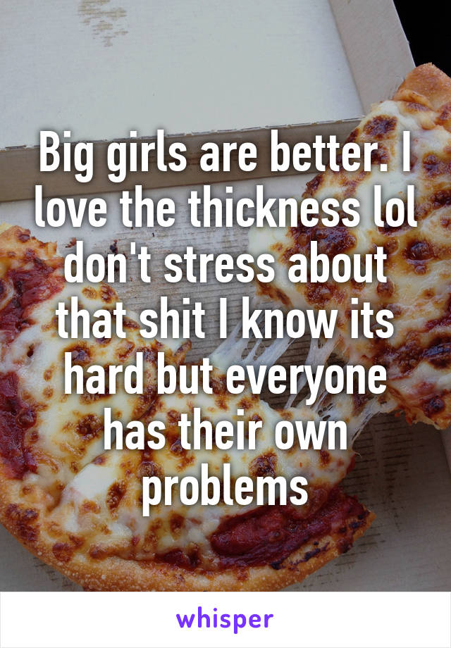 Big girls are better. I love the thickness lol don't stress about that shit I know its hard but everyone has their own problems