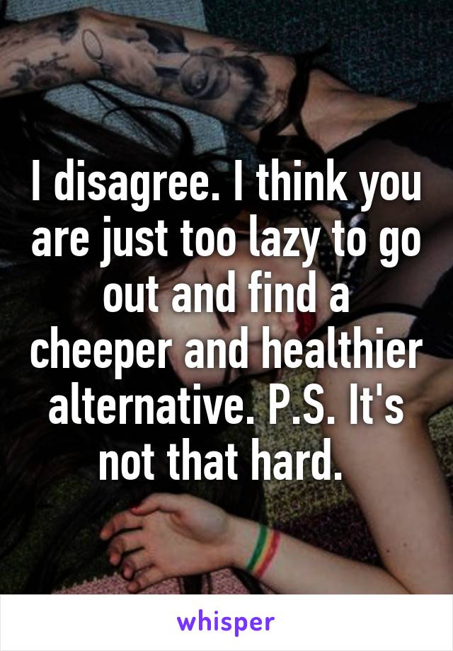 I disagree. I think you are just too lazy to go out and find a cheeper and healthier alternative. P.S. It's not that hard. 