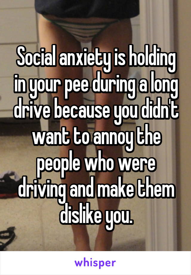 Social anxiety is holding in your pee during a long drive because you didn't want to annoy the people who were driving and make them dislike you.