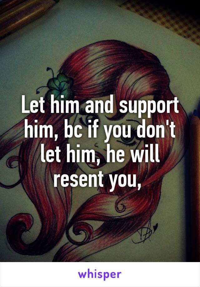 Let him and support him, bc if you don't let him, he will resent you, 