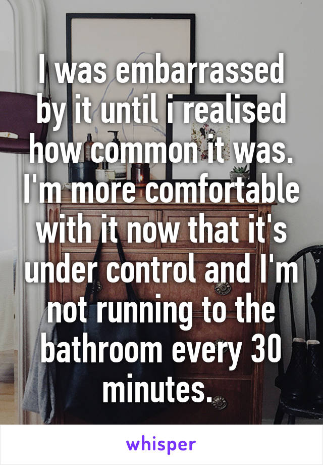 I was embarrassed by it until i realised how common it was. I'm more comfortable with it now that it's under control and I'm not running to the bathroom every 30 minutes. 
