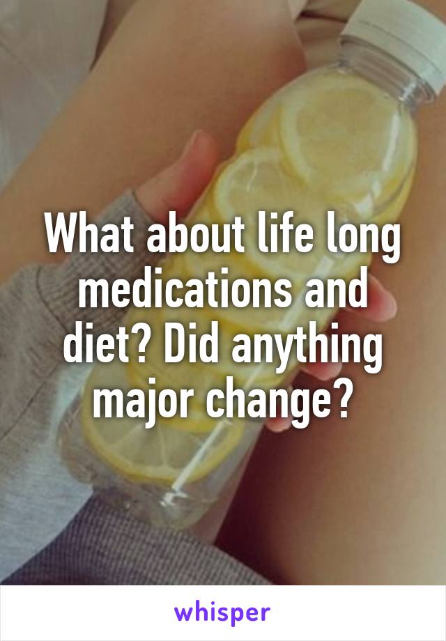 What about life long medications and diet? Did anything major change?