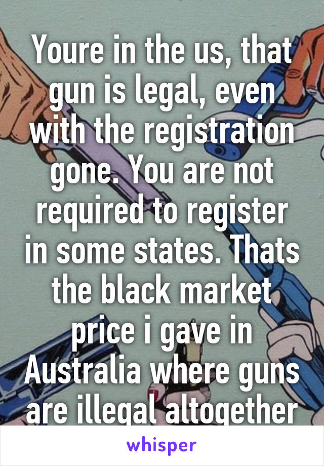 Youre in the us, that gun is legal, even with the registration gone. You are not required to register in some states. Thats the black market price i gave in Australia where guns are illegal altogether