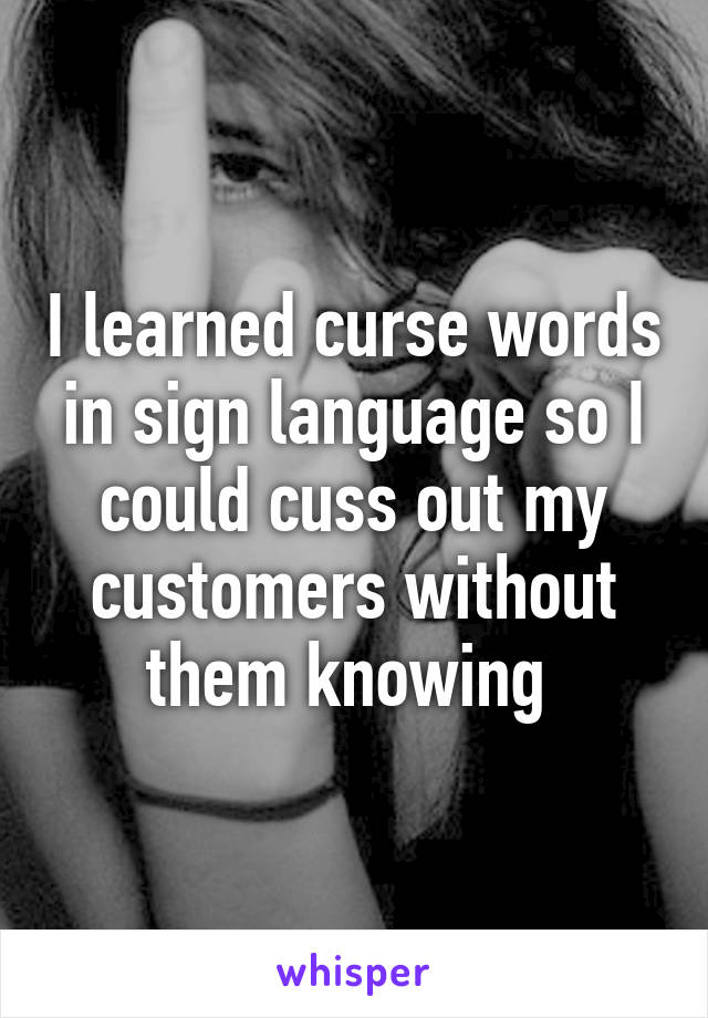 I learned curse words in sign language so I could cuss out my customers without them knowing 