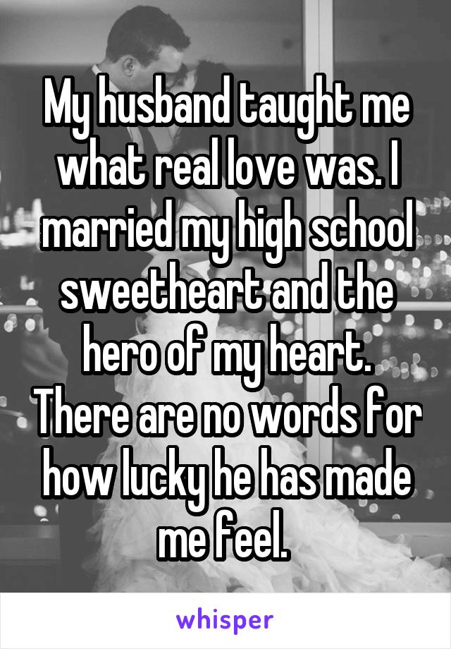 My husband taught me what real love was. I married my high school sweetheart and the hero of my heart. There are no words for how lucky he has made me feel. 
