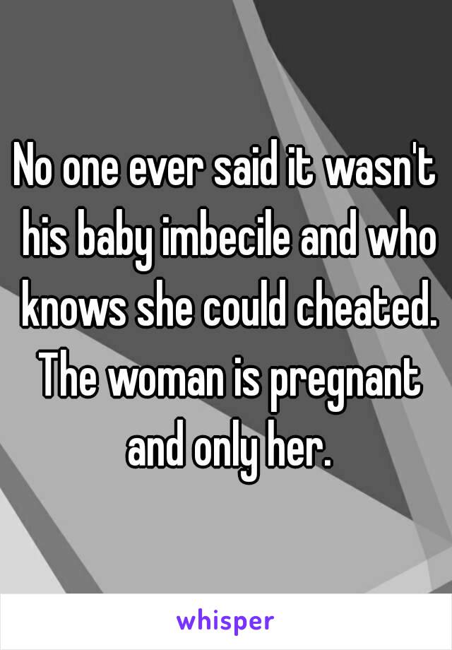 No one ever said it wasn't his baby imbecile and who knows she could cheated. The woman is pregnant and only her.