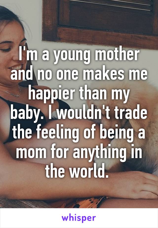 I'm a young mother and no one makes me happier than my baby. I wouldn't trade the feeling of being a mom for anything in the world. 