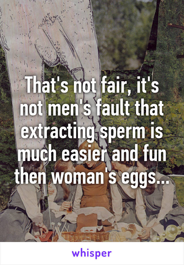 That's not fair, it's not men's fault that extracting sperm is much easier and fun then woman's eggs...