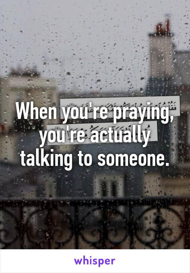 When you're praying, you're actually talking to someone.