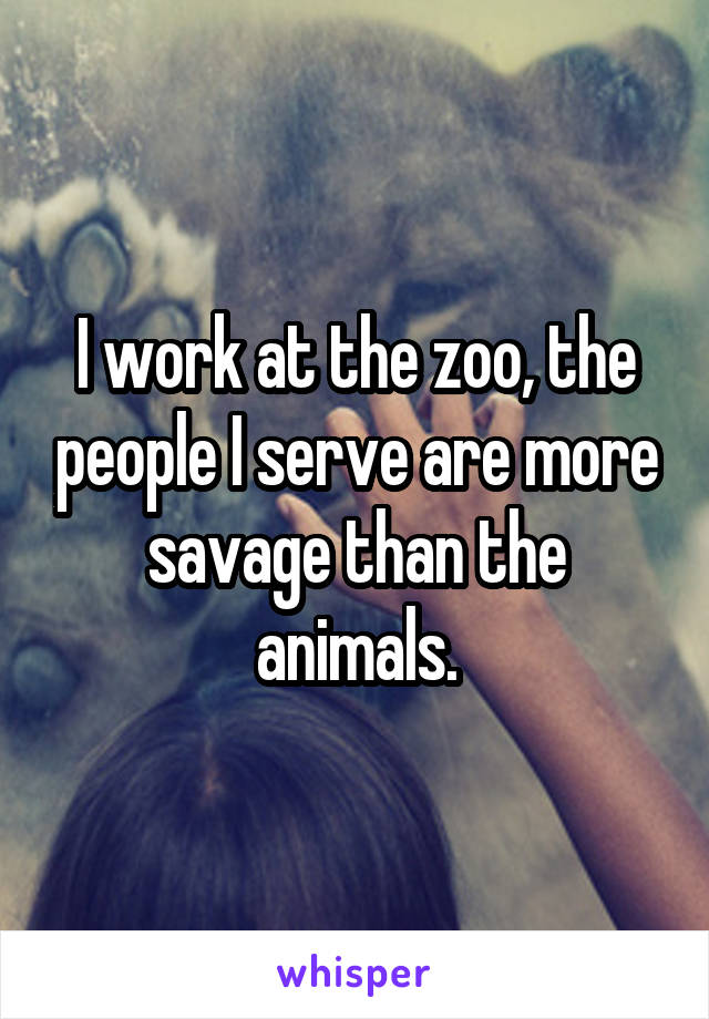 I work at the zoo, the people I serve are more savage than the animals.