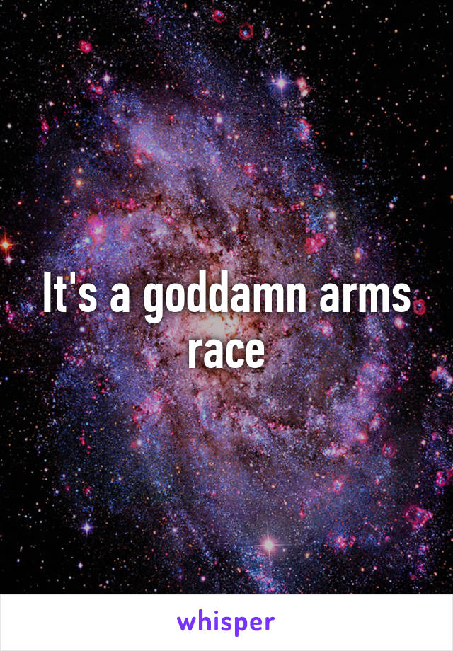 It's a goddamn arms race