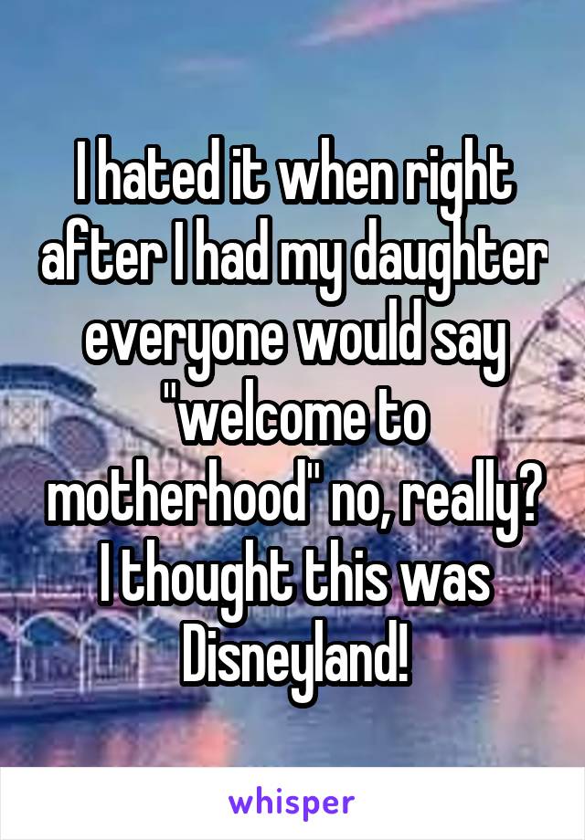I hated it when right after I had my daughter everyone would say "welcome to motherhood" no, really? I thought this was Disneyland!