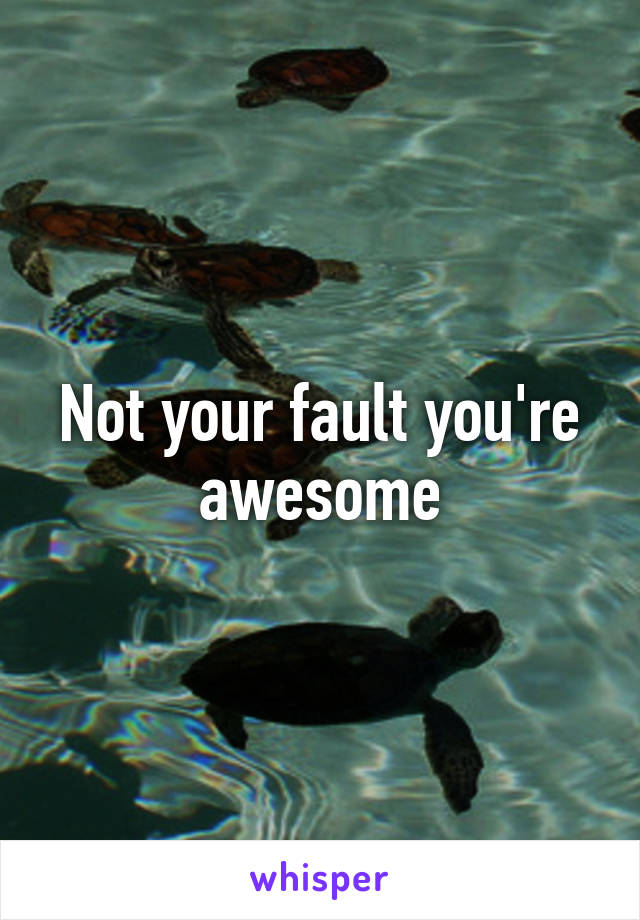 Not your fault you're awesome