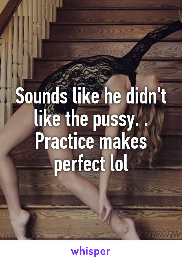 Sounds like he didn't like the pussy. . Practice makes perfect lol