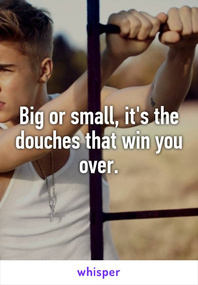 Big or small, it's the douches that win you over.