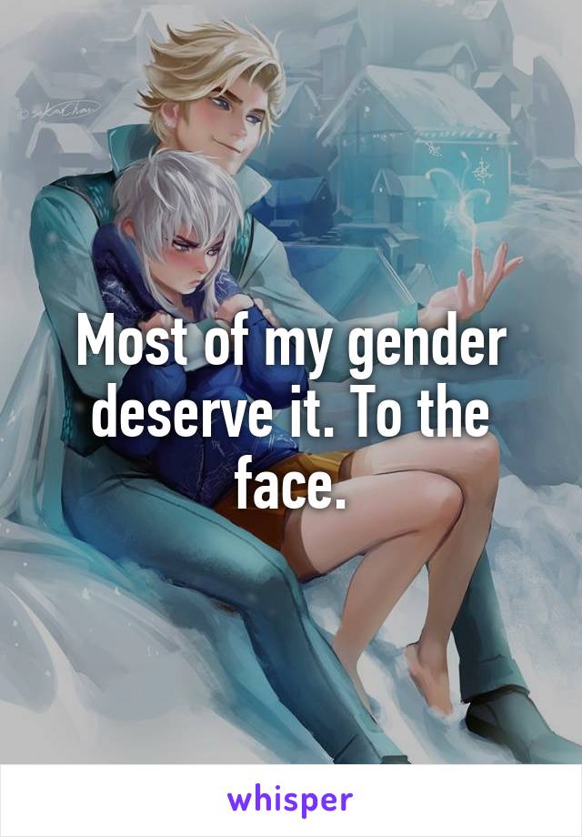 Most of my gender deserve it. To the face.