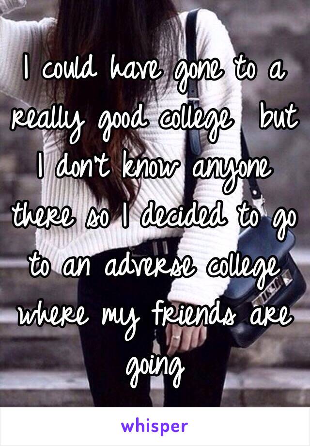 I could have gone to a really good college  but I don't know anyone there so I decided to go to an adverse college where my friends are going 