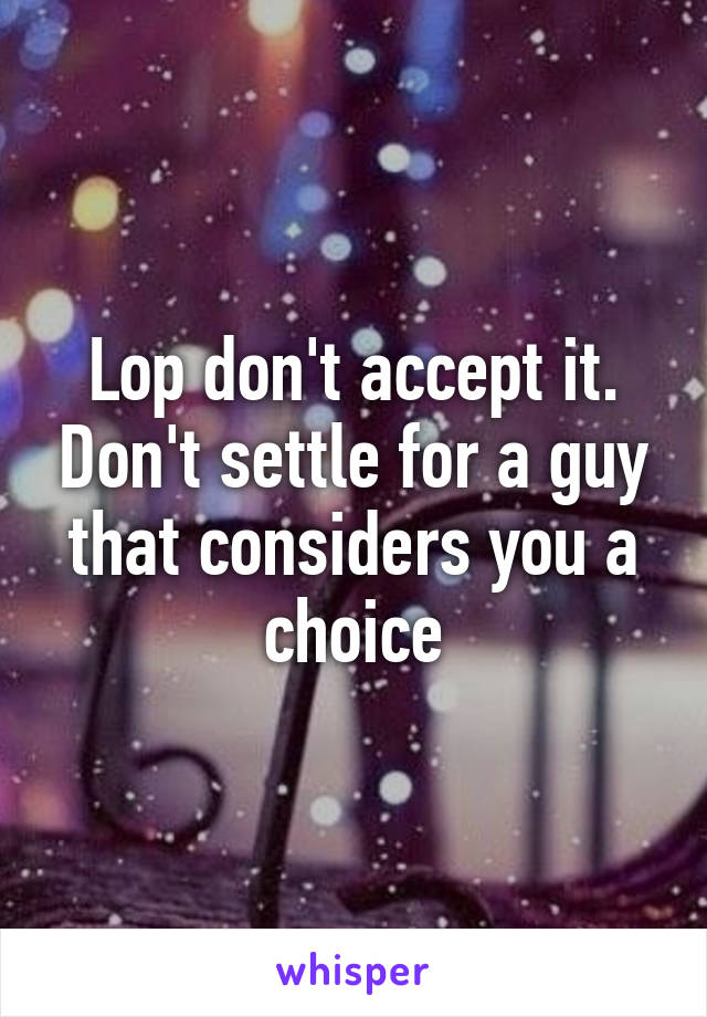 Lop don't accept it. Don't settle for a guy that considers you a choice